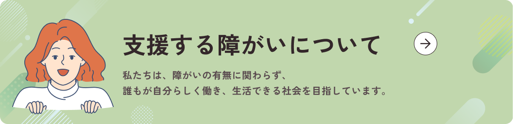 支援する障がいについて 私たちは、障がいの有無に関わらず、誰もが自分らしく働き、生活できる社会を目指しています。